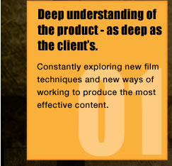 Deep understanding of the product - as deep as the client's.Constantly exploring new film techniques and new ways of working to produce the most effective content.