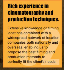 Rich experience in cinematography and production techniques.Extensive knowledge of filming locations combined with a widespread network of location companies both nationally and overseas, enabling us to propose the best filming and production methods to perfectly fit the client's needs.