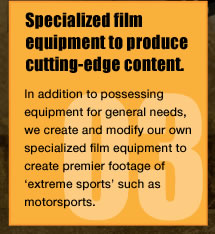 Specialized film equipment to produce cutting-edge content.In addition to possessing equipment for general needs, we create and modify our own specialized film equipment to create premier footage of　'extreme sports' such as motorsports.